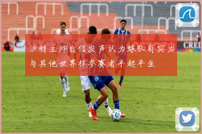 沙特主帅自信发声认为球队有实力与其他世界杯参赛者平起平坐