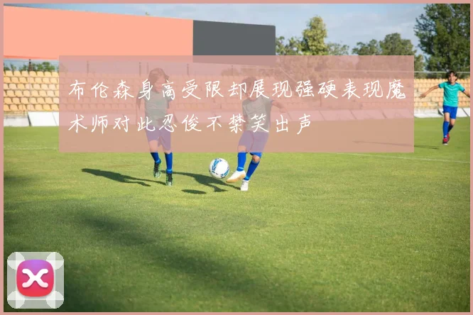 布伦森身高受限却展现强硬表现魔术师对此忍俊不禁笑出声