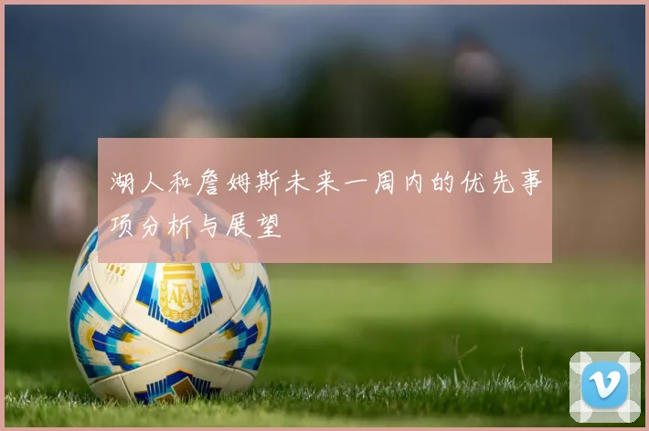 湖人和詹姆斯未来一周内的优先事项分析与展望