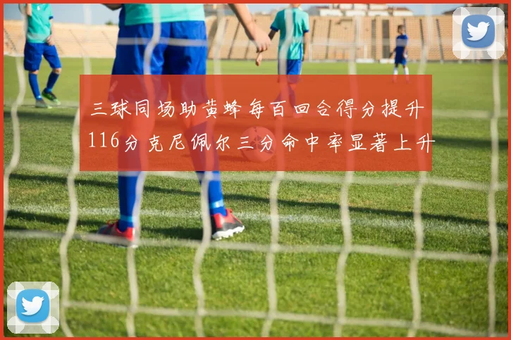 三球同场助黄蜂每百回合得分提升116分克尼佩尔三分命中率显著上升近10