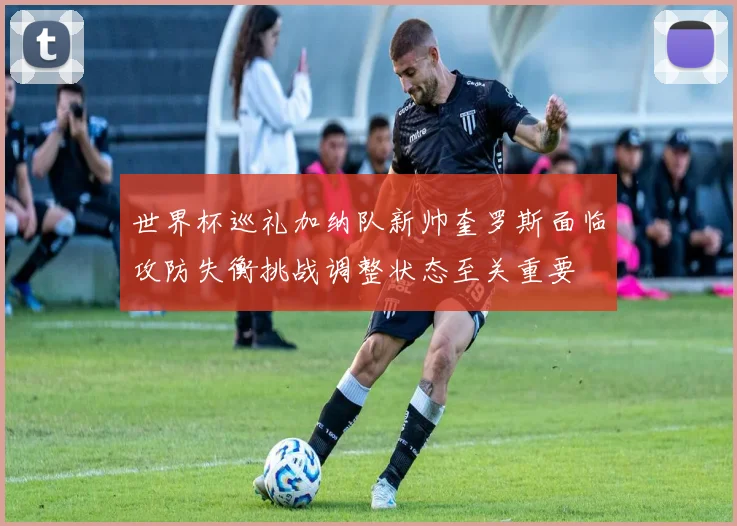 世界杯巡礼加纳队新帅奎罗斯面临攻防失衡挑战调整状态至关重要