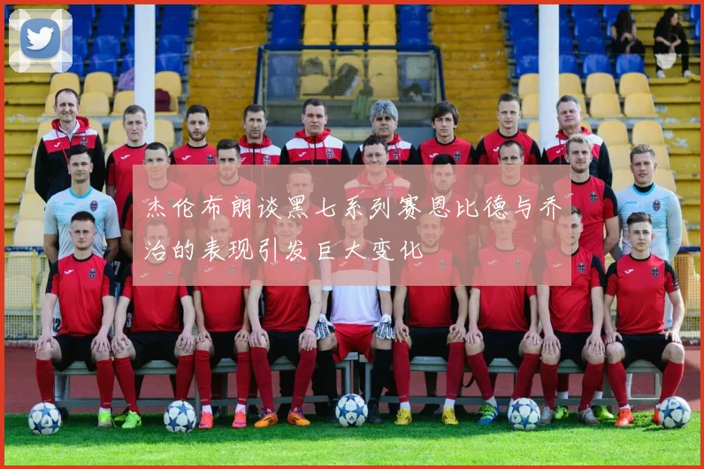 杰伦布朗谈黑七系列赛恩比德与乔治的表现引发巨大变化