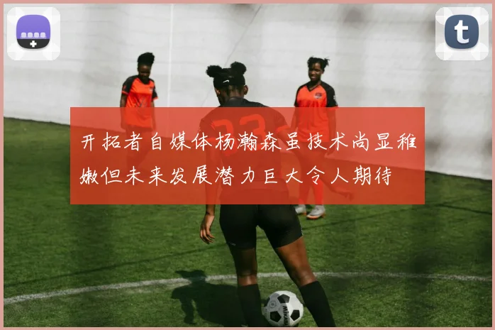 开拓者自媒体杨瀚森虽技术尚显稚嫩但未来发展潜力巨大令人期待