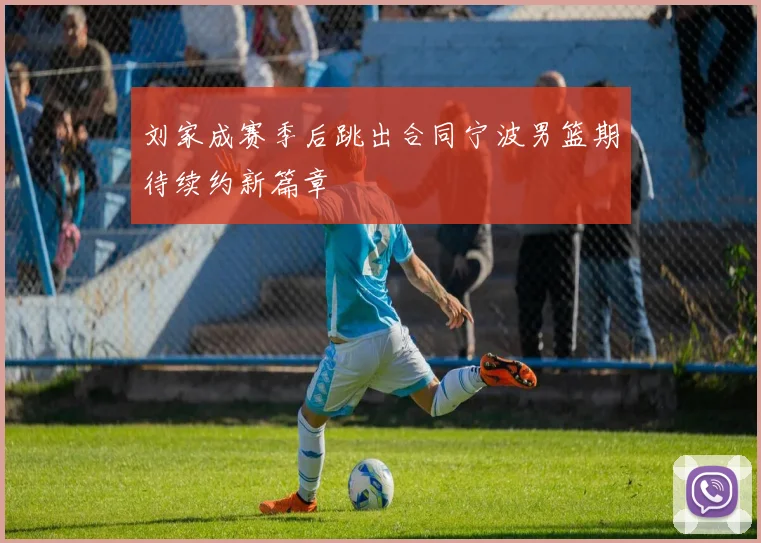 刘家成赛季后跳出合同宁波男篮期待续约新篇章