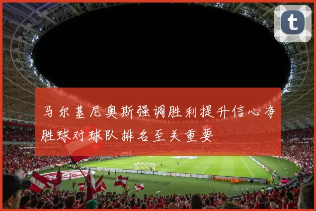 马尔基尼奥斯强调胜利提升信心净胜球对球队排名至关重要