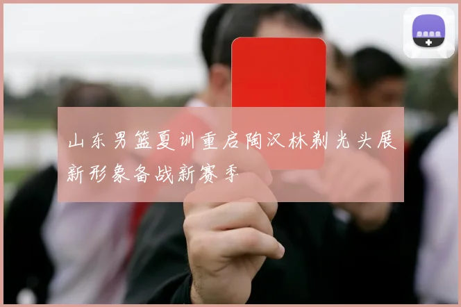 山东男篮夏训重启陶汉林剃光头展新形象备战新赛季