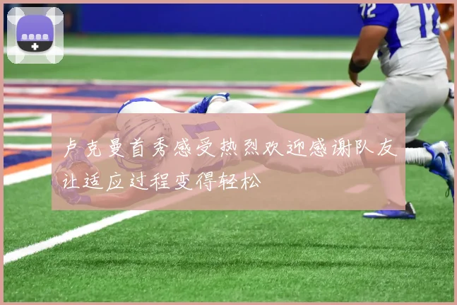 卢克曼首秀感受热烈欢迎感谢队友让适应过程变得轻松