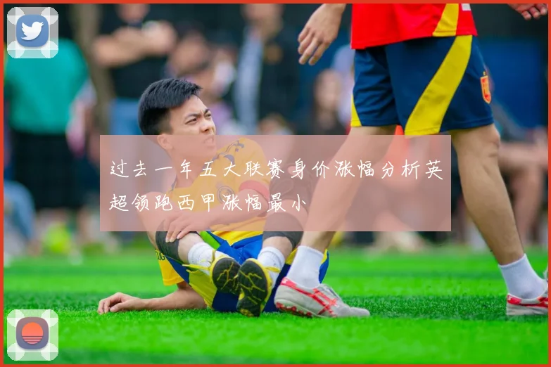 过去一年五大联赛身价涨幅分析英超领跑西甲涨幅最小