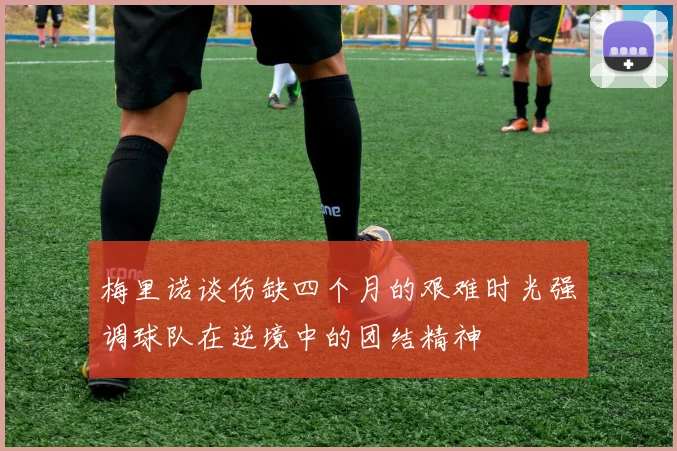 梅里诺谈伤缺四个月的艰难时光强调球队在逆境中的团结精神
