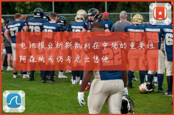 电讯报分析斯凯利在中场的重要性阿森纳或仍考虑出售他