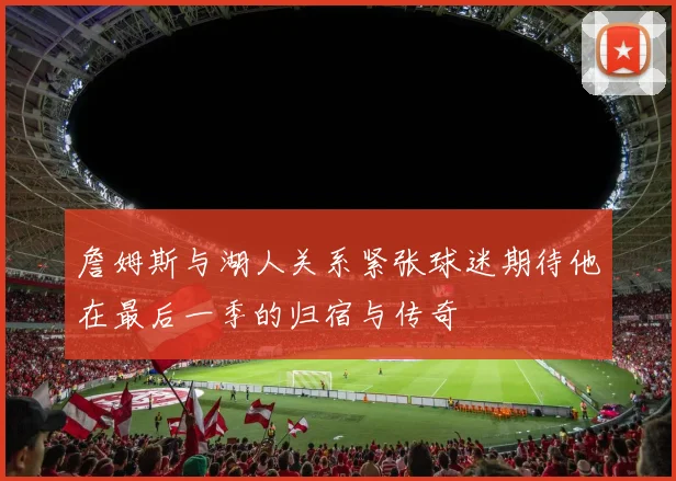 詹姆斯与湖人关系紧张球迷期待他在最后一季的归宿与传奇