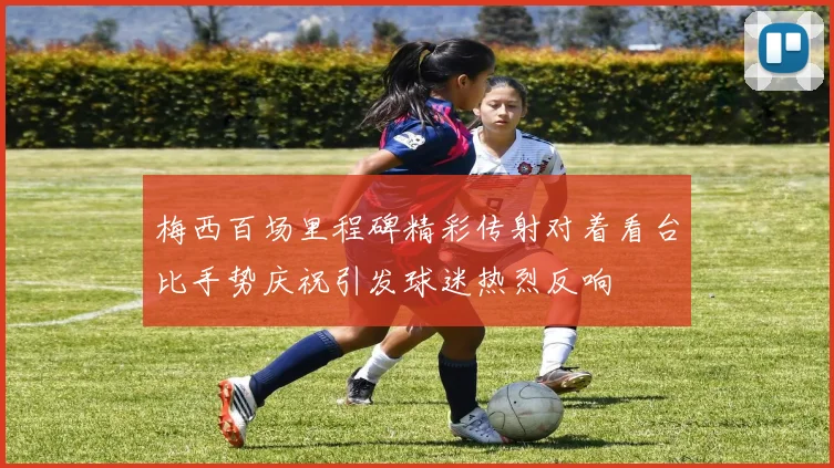 梅西百场里程碑精彩传射对着看台比手势庆祝引发球迷热烈反响