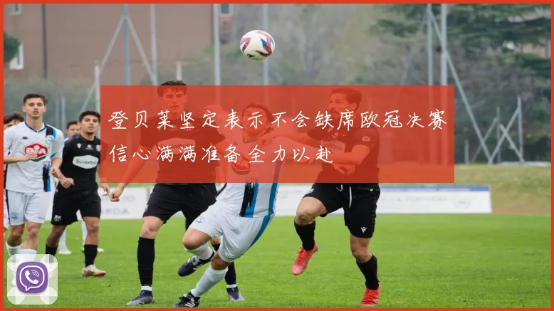 登贝莱坚定表示不会缺席欧冠决赛信心满满准备全力以赴