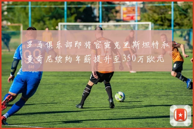 罗马俱乐部即将官宣克里斯坦特和曼奇尼续约年薪提升至350万欧元
