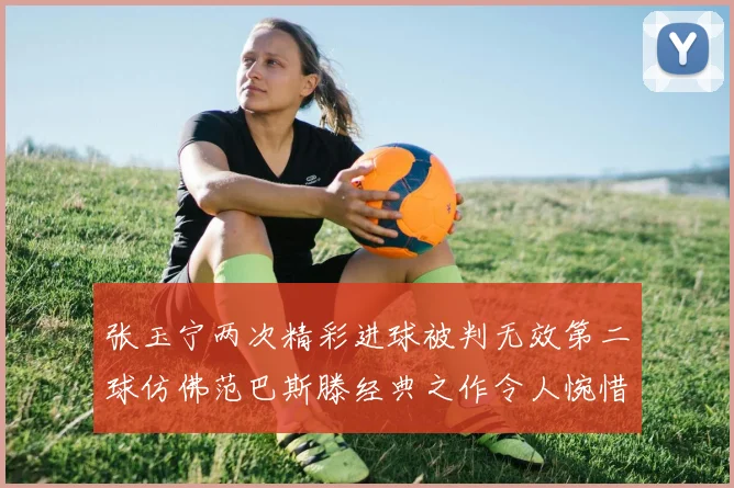 张玉宁两次精彩进球被判无效第二球仿佛范巴斯滕经典之作令人惋惜