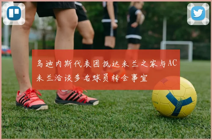 乌迪内斯代表团抵达米兰之家与AC米兰洽谈多名球员转会事宜