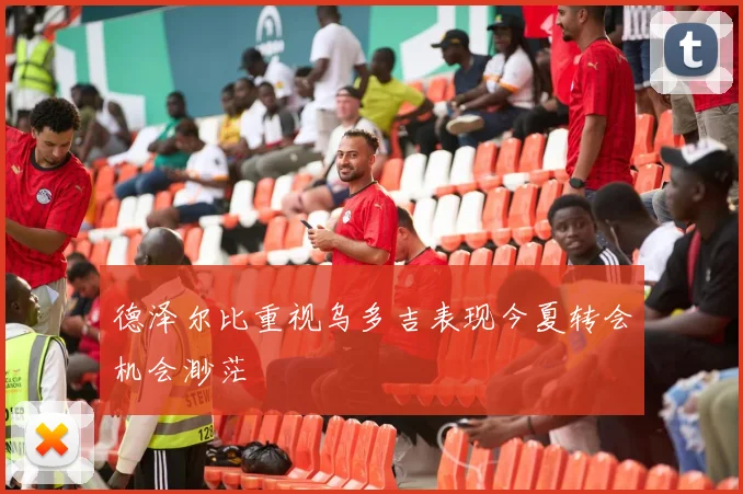 德泽尔比重视乌多吉表现今夏转会机会渺茫
