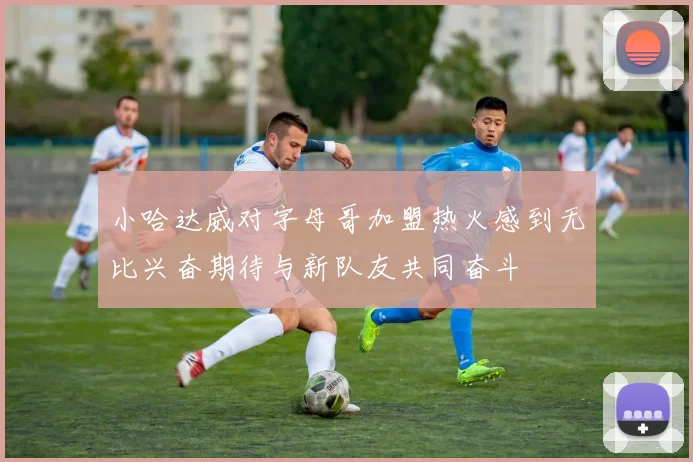小哈达威对字母哥加盟热火感到无比兴奋期待与新队友共同奋斗