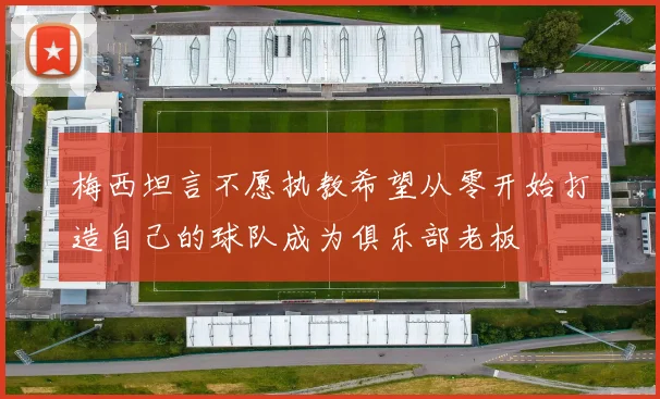 梅西坦言不愿执教希望从零开始打造自己的球队成为俱乐部老板