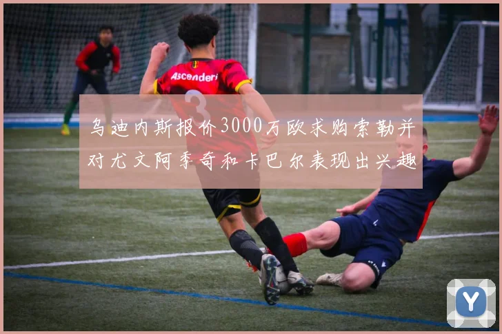 乌迪内斯报价3000万欧求购索勒并对尤文阿季奇和卡巴尔表现出兴趣