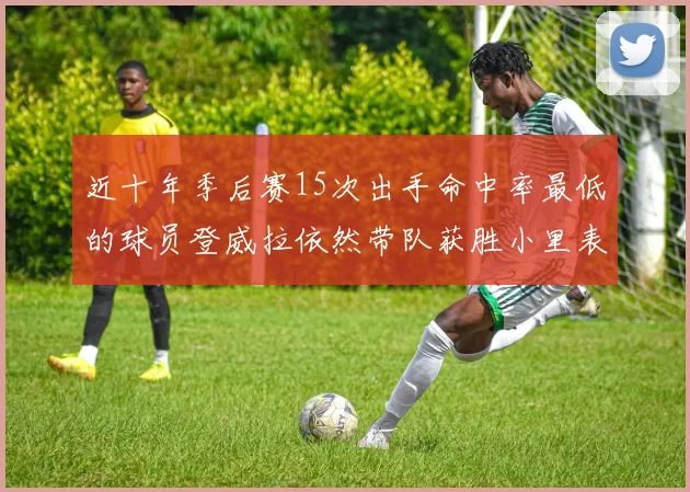 近十年季后赛15次出手命中率最低的球员登威拉依然带队获胜小里表现低迷仅得三分