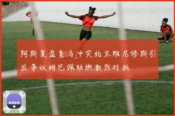 阿斯复盘皇马冲突始末维尼修斯引发争议姆巴佩助燃激烈对抗