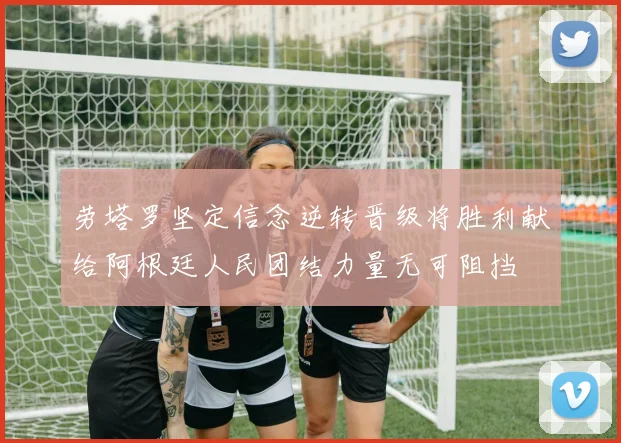 劳塔罗坚定信念逆转晋级将胜利献给阿根廷人民团结力量无可阻挡