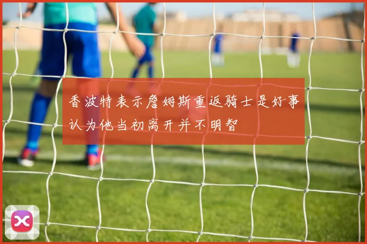 香波特表示詹姆斯重返骑士是好事认为他当初离开并不明智
