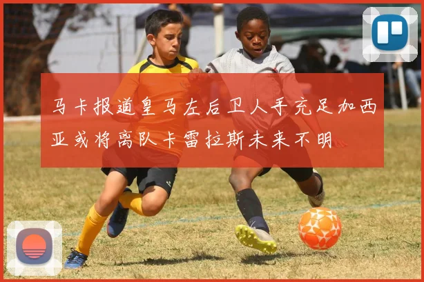 马卡报道皇马左后卫人手充足加西亚或将离队卡雷拉斯未来不明