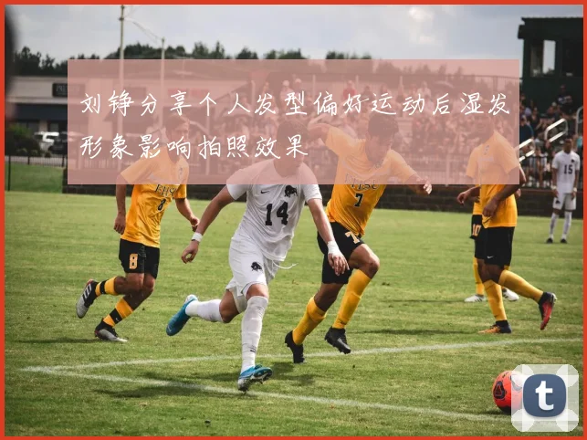 刘铮分享个人发型偏好运动后湿发形象影响拍照效果